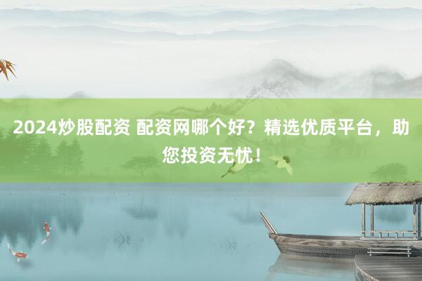 2024炒股配资 配资网哪个好？精选优质平台，助您投资无忧！