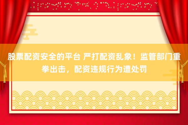 股票配资安全的平台 严打配资乱象！监管部门重拳出击，配资违规行为遭处罚