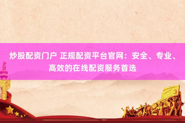 炒股配资门户 正规配资平台官网：安全、专业、高效的在线配资服务首选