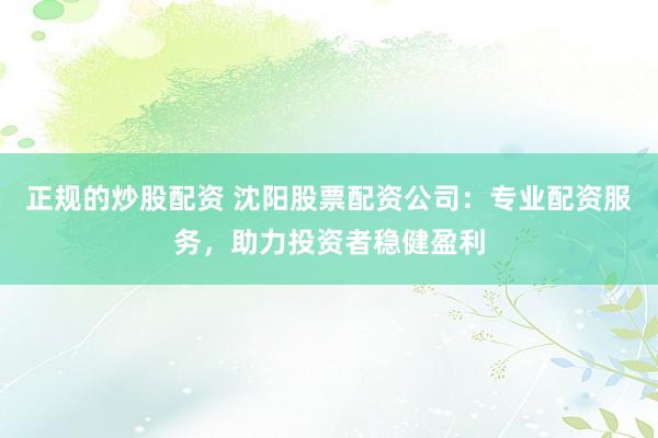 正规的炒股配资 沈阳股票配资公司：专业配资服务，助力投资者稳健盈利