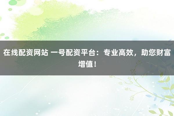 在线配资网站 一号配资平台：专业高效，助您财富增值！