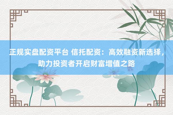 正规实盘配资平台 信托配资：高效融资新选择，助力投资者开启财富增值之路