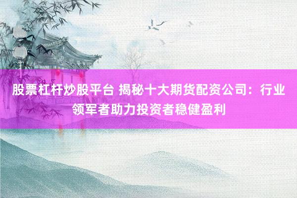股票杠杆炒股平台 揭秘十大期货配资公司：行业领军者助力投资者稳健盈利