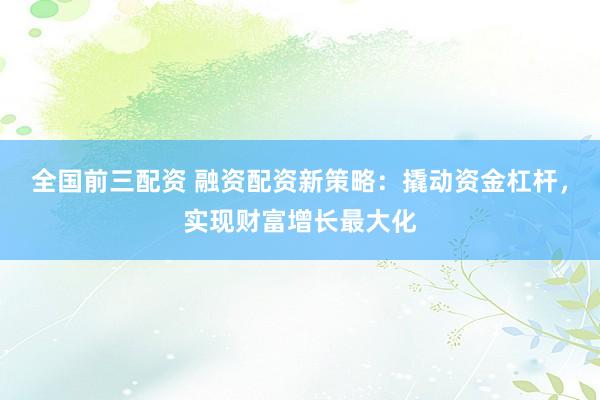 全国前三配资 融资配资新策略：撬动资金杠杆，实现财富增长最大化
