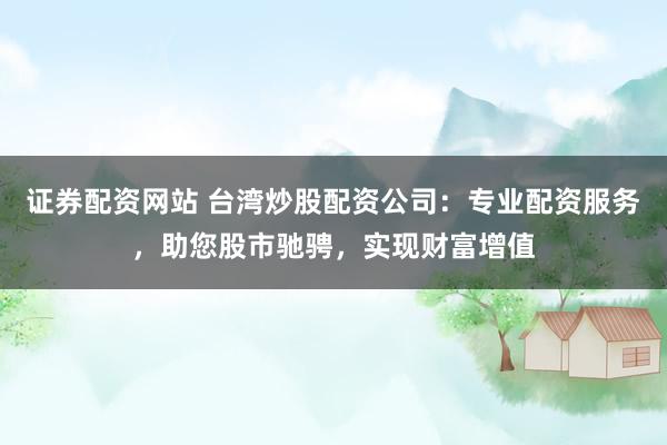 证券配资网站 台湾炒股配资公司：专业配资服务，助您股市驰骋，实现财富增值