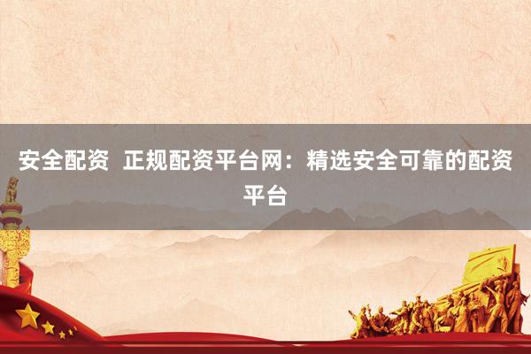 安全配资  正规配资平台网：精选安全可靠的配资平台