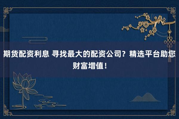 期货配资利息 寻找最大的配资公司？精选平台助您财富增值！