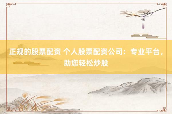 正规的股票配资 个人股票配资公司：专业平台，助您轻松炒股