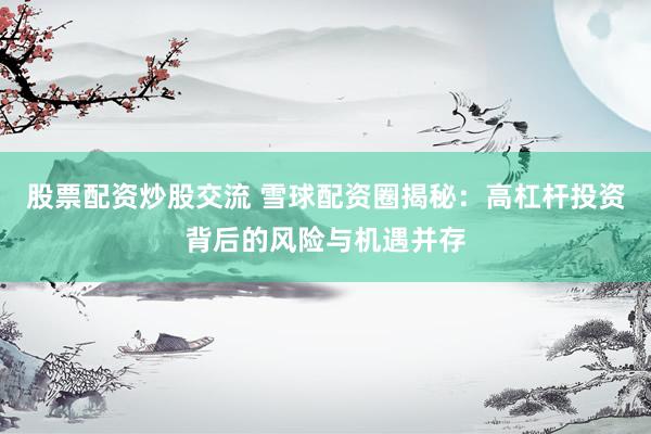股票配资炒股交流 雪球配资圈揭秘：高杠杆投资背后的风险与机遇并存