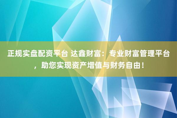 正规实盘配资平台 达鑫财富：专业财富管理平台，助您实现资产增值与财务自由！