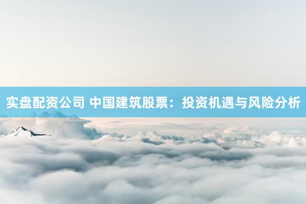 实盘配资公司 中国建筑股票：投资机遇与风险分析