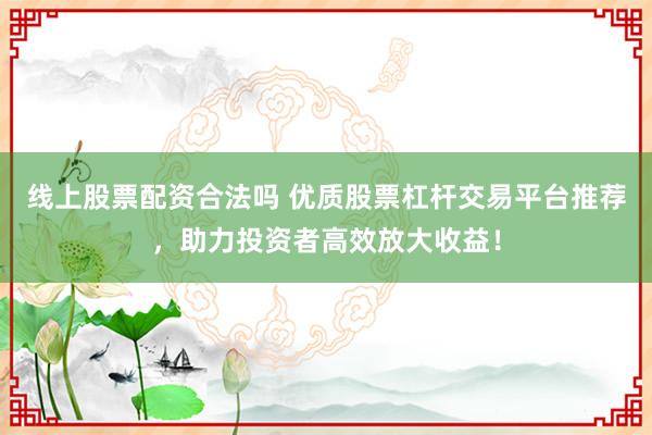 线上股票配资合法吗 优质股票杠杆交易平台推荐，助力投资者高效放大收益！