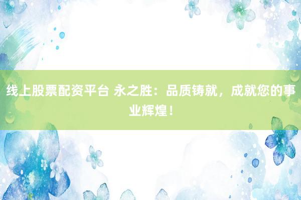 线上股票配资平台 永之胜：品质铸就，成就您的事业辉煌！