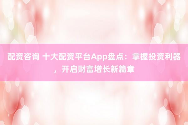 配资咨询 十大配资平台App盘点：掌握投资利器，开启财富增长新篇章