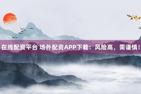 在线配资平台 场外配资APP下载：风险高，需谨慎！