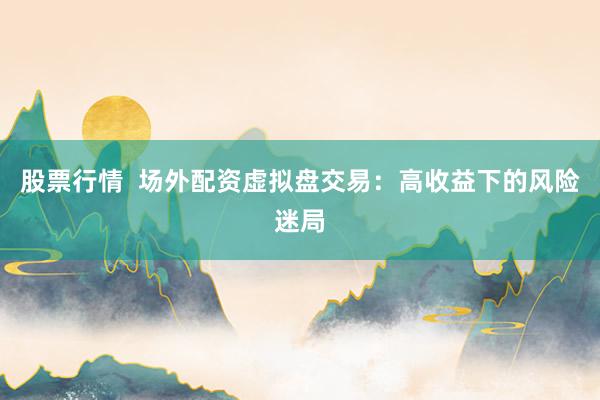 股票行情  场外配资虚拟盘交易：高收益下的风险迷局