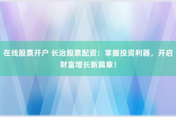 在线股票开户 长治股票配资：掌握投资利器，开启财富增长新篇章！