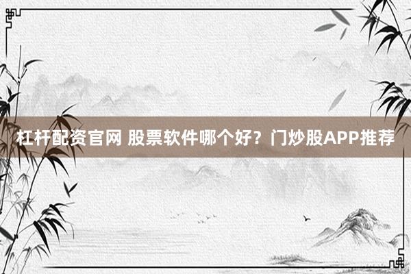 杠杆配资官网 股票软件哪个好？门炒股APP推荐