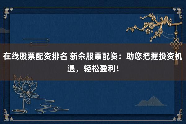 在线股票配资排名 新余股票配资：助您把握投资机遇，轻松盈利！