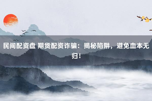 民间配资盘 期货配资诈骗：揭秘陷阱，避免血本无归！