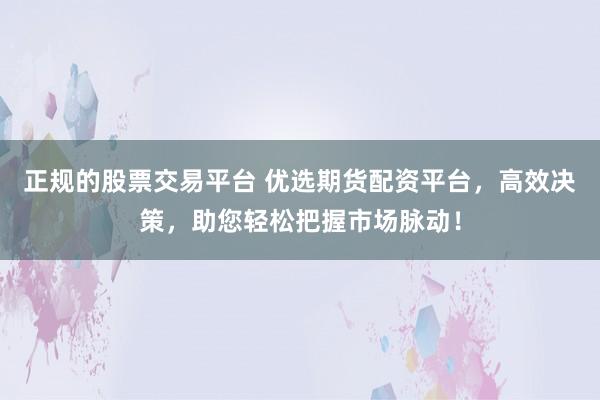正规的股票交易平台 优选期货配资平台，高效决策，助您轻松把握市场脉动！