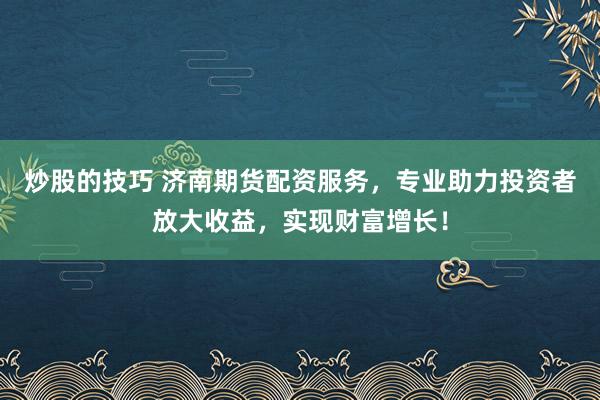 炒股的技巧 济南期货配资服务，专业助力投资者放大收益，实现财富增长！