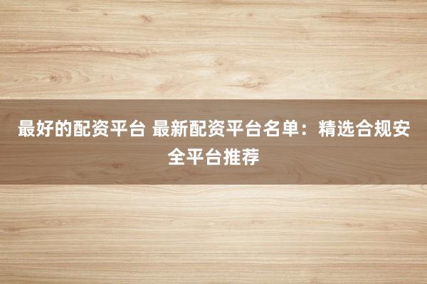 最好的配资平台 最新配资平台名单：精选合规安全平台推荐
