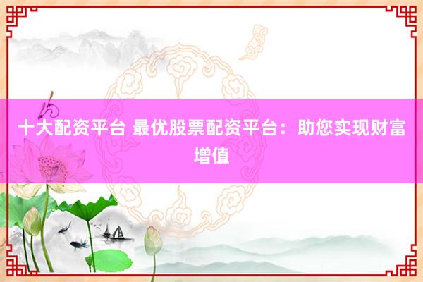 十大配资平台 最优股票配资平台：助您实现财富增值