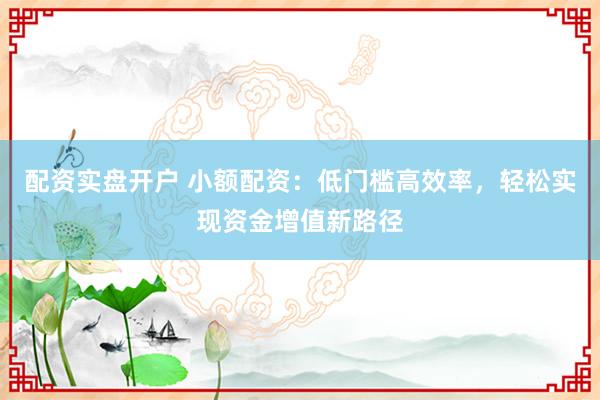 配资实盘开户 小额配资：低门槛高效率，轻松实现资金增值新路径