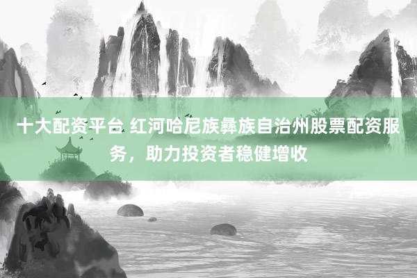 十大配资平台 红河哈尼族彝族自治州股票配资服务，助力投资者稳健增收
