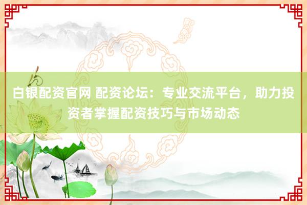 白银配资官网 配资论坛：专业交流平台，助力投资者掌握配资技巧与市场动态