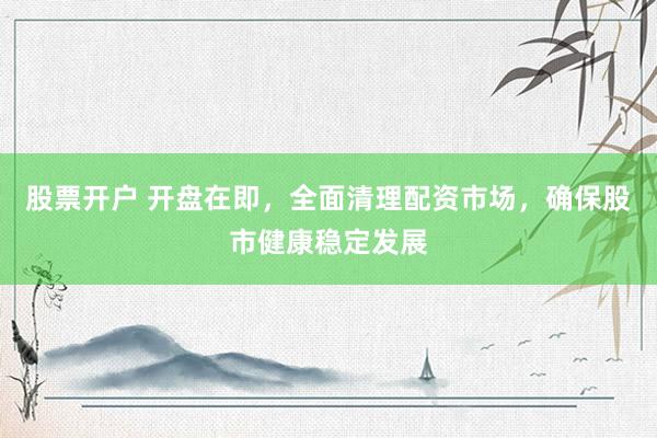 股票开户 开盘在即，全面清理配资市场，确保股市健康稳定发展