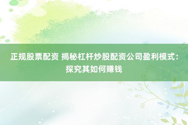 正规股票配资 揭秘杠杆炒股配资公司盈利模式：探究其如何赚钱
