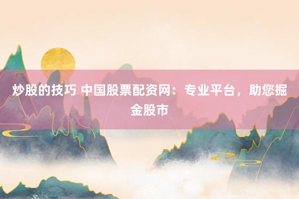 炒股的技巧 中国股票配资网：专业平台，助您掘金股市