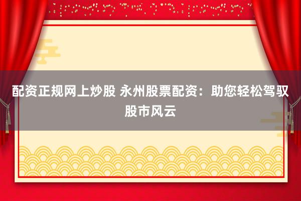 配资正规网上炒股 永州股票配资：助您轻松驾驭股市风云