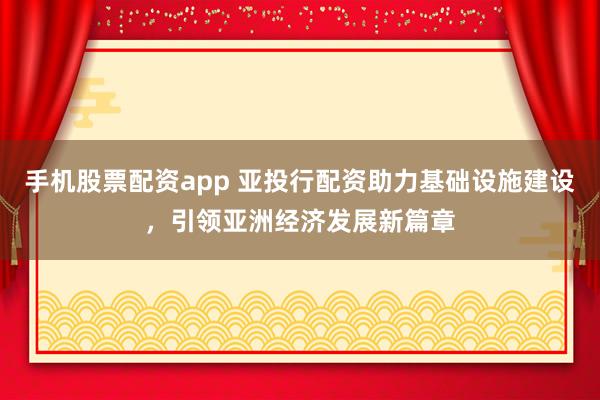 手机股票配资app 亚投行配资助力基础设施建设，引领亚洲经济发展新篇章