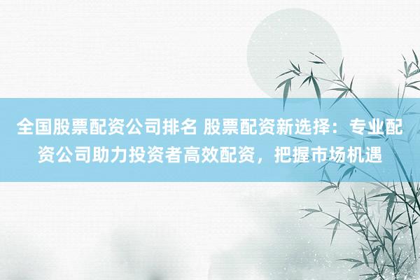 全国股票配资公司排名 股票配资新选择：专业配资公司助力投资者高效配资，把握市场机遇