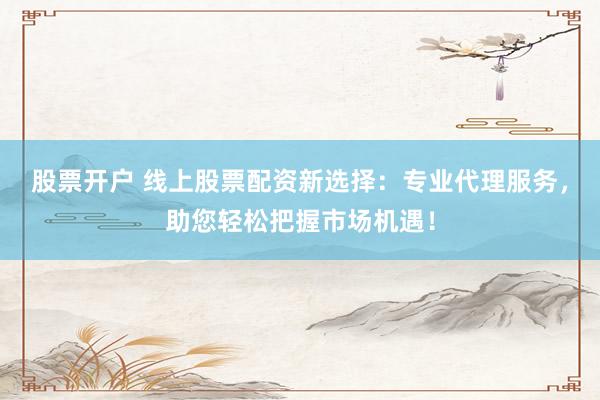 股票开户 线上股票配资新选择：专业代理服务，助您轻松把握市场机遇！