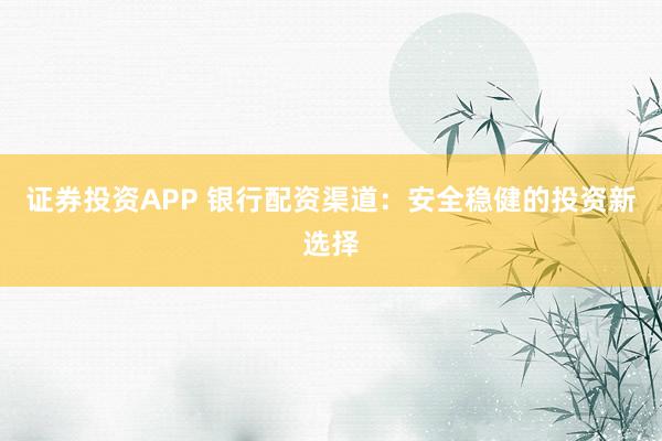 证券投资APP 银行配资渠道：安全稳健的投资新选择