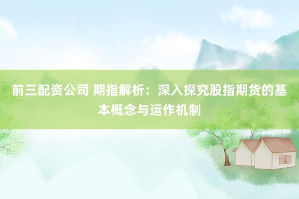 前三配资公司 期指解析：深入探究股指期货的基本概念与运作机制