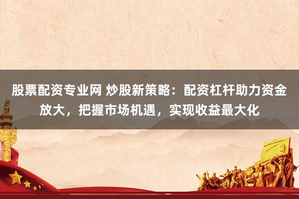 股票配资专业网 炒股新策略：配资杠杆助力资金放大，把握市场机遇，实现收益最大化