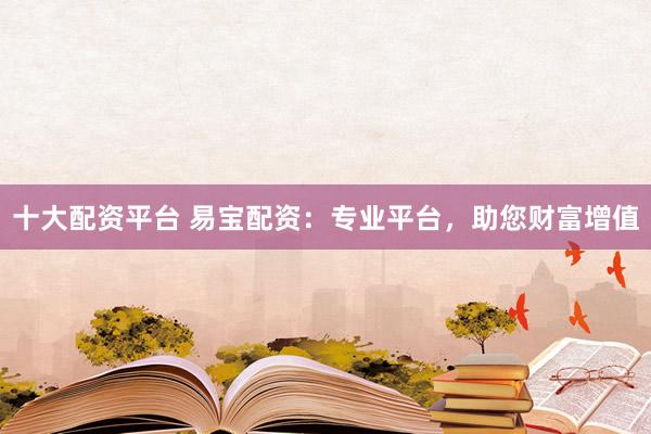 十大配资平台 易宝配资：专业平台，助您财富增值