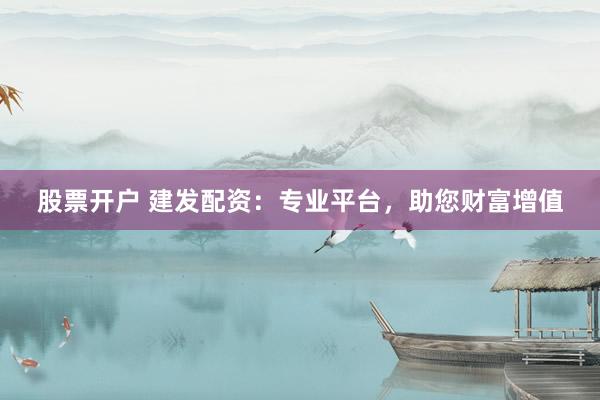 股票开户 建发配资：专业平台，助您财富增值