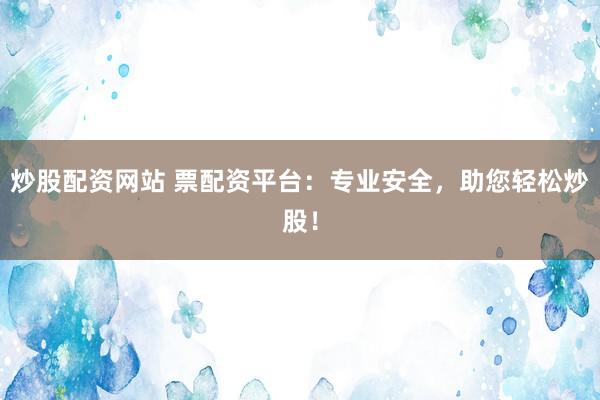 炒股配资网站 票配资平台：专业安全，助您轻松炒股！