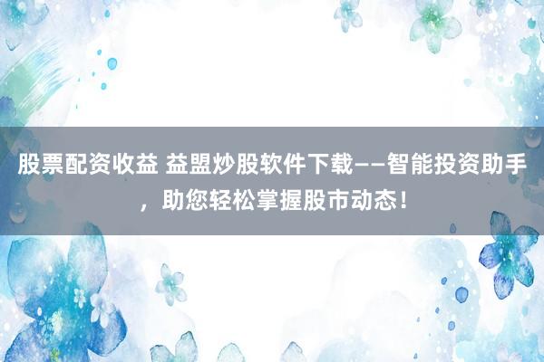 股票配资收益 益盟炒股软件下载——智能投资助手，助您轻松掌握股市动态！