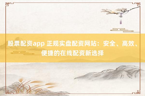 股票配资app 正规实盘配资网站：安全、高效、便捷的在线配资新选择