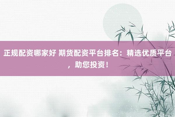 正规配资哪家好 期货配资平台排名：精选优质平台，助您投资！