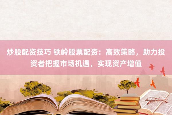 炒股配资技巧 铁岭股票配资：高效策略，助力投资者把握市场机遇，实现资产增值