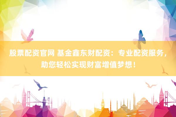 股票配资官网 基金鑫东财配资：专业配资服务，助您轻松实现财富增值梦想！
