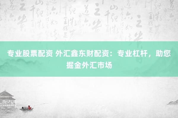 专业股票配资 外汇鑫东财配资：专业杠杆，助您掘金外汇市场